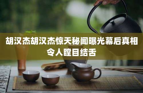 胡汉杰胡汉杰惊天秘闻曝光幕后真相令人瞠目结舌