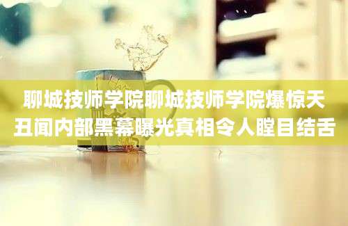 聊城技师学院聊城技师学院爆惊天丑闻内部黑幕曝光真相令人瞠目结舌
