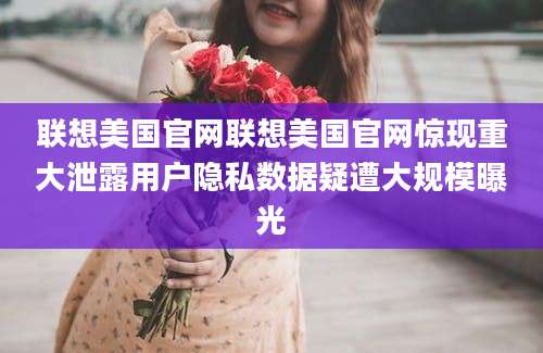 联想美国官网联想美国官网惊现重大泄露用户隐私数据疑遭大规模曝光