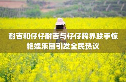 耐吉和仔仔耐吉与仔仔跨界联手惊艳娱乐圈引发全民热议