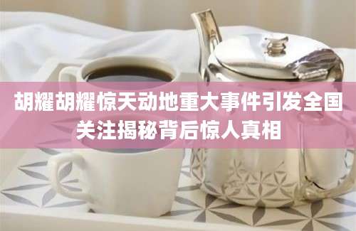 胡耀胡耀惊天动地重大事件引发全国关注揭秘背后惊人真相