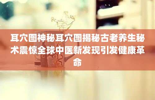 耳穴图神秘耳穴图揭秘古老养生秘术震惊全球中医新发现引发健康革命