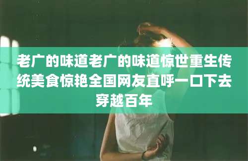 老广的味道老广的味道惊世重生传统美食惊艳全国网友直呼一口下去穿越百年