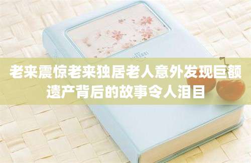 老来震惊老来独居老人意外发现巨额遗产背后的故事令人泪目