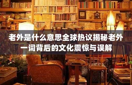 老外是什么意思全球热议揭秘老外一词背后的文化震惊与误解