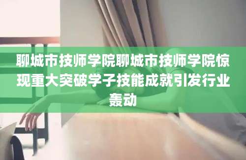 聊城市技师学院聊城市技师学院惊现重大突破学子技能成就引发行业轰动