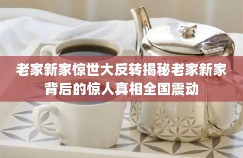 老家新家惊世大反转揭秘老家新家背后的惊人真相全国震动