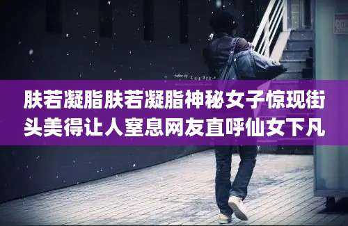肤若凝脂肤若凝脂神秘女子惊现街头美得让人窒息网友直呼仙女下凡