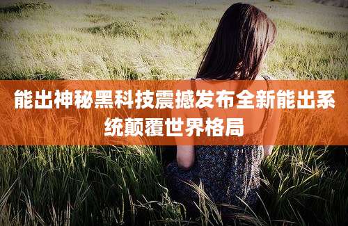 能出神秘黑科技震撼发布全新能出系统颠覆世界格局
