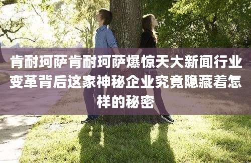 肯耐珂萨肯耐珂萨爆惊天大新闻行业变革背后这家神秘企业究竟隐藏着怎样的秘密