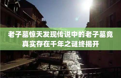 老子墓惊天发现传说中的老子墓竟真实存在千年之谜终揭开