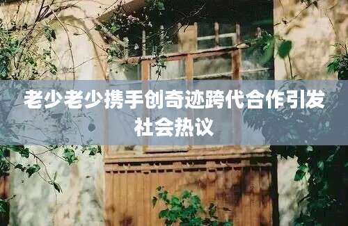 老少老少携手创奇迹跨代合作引发社会热议