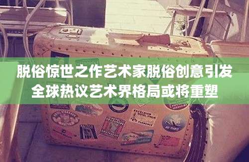 脱俗惊世之作艺术家脱俗创意引发全球热议艺术界格局或将重塑