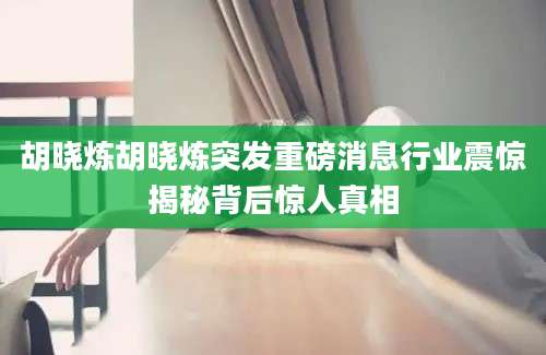 胡晓炼胡晓炼突发重磅消息行业震惊揭秘背后惊人真相