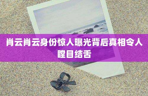 肖云肖云身份惊人曝光背后真相令人瞠目结舌