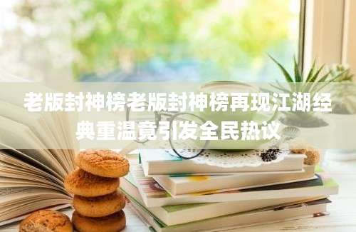 老版封神榜老版封神榜再现江湖经典重温竟引发全民热议