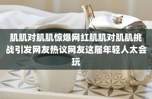 肌肌对肌肌惊爆网红肌肌对肌肌挑战引发网友热议网友这届年轻人太会玩