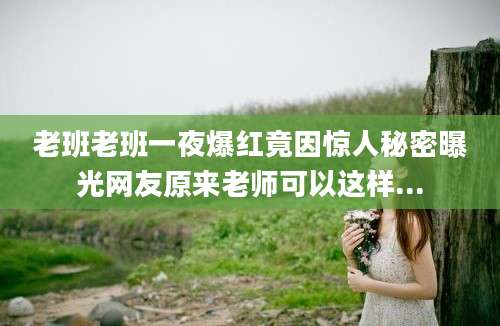 老班老班一夜爆红竟因惊人秘密曝光网友原来老师可以这样...