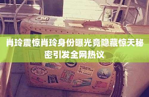 肖玲震惊肖玲身份曝光竟隐藏惊天秘密引发全网热议
