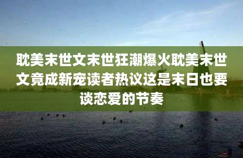 耽美末世文末世狂潮爆火耽美末世文竟成新宠读者热议这是末日也要谈恋爱的节奏
