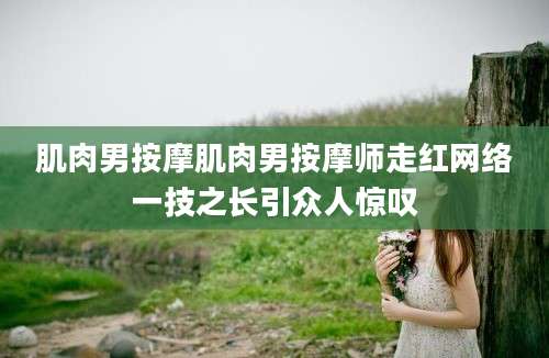 肌肉男按摩肌肉男按摩师走红网络一技之长引众人惊叹