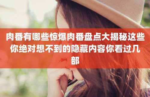 肉番有哪些惊爆肉番盘点大揭秘这些你绝对想不到的隐藏内容你看过几部
