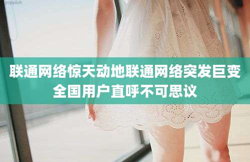 联通网络惊天动地联通网络突发巨变全国用户直呼不可思议