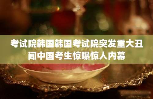 考试院韩国韩国考试院突发重大丑闻中国考生惊曝惊人内幕