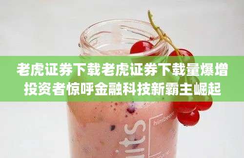 老虎证券下载老虎证券下载量爆增投资者惊呼金融科技新霸主崛起