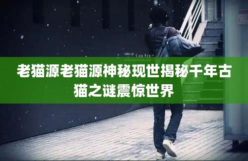 老猫源老猫源神秘现世揭秘千年古猫之谜震惊世界