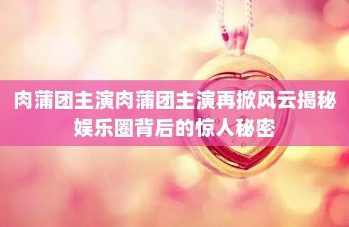 肉蒲团主演肉蒲团主演再掀风云揭秘娱乐圈背后的惊人秘密