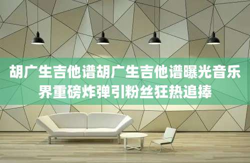 胡广生吉他谱胡广生吉他谱曝光音乐界重磅炸弹引粉丝狂热追捧