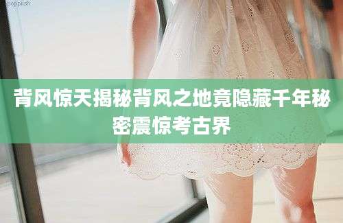 背风惊天揭秘背风之地竟隐藏千年秘密震惊考古界