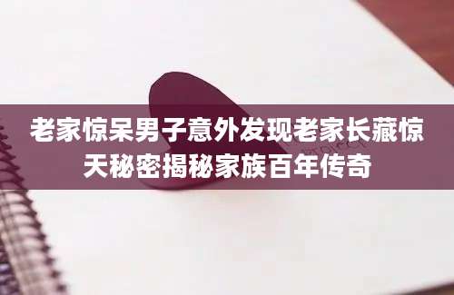 老家惊呆男子意外发现老家长藏惊天秘密揭秘家族百年传奇