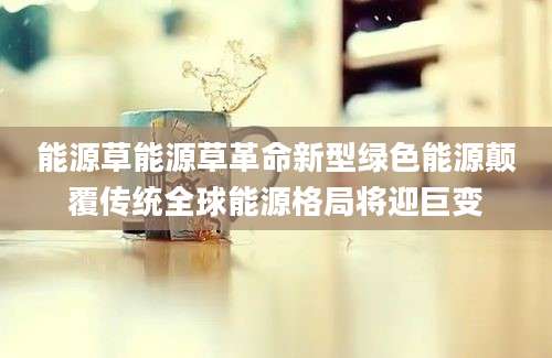 能源草能源草革命新型绿色能源颠覆传统全球能源格局将迎巨变