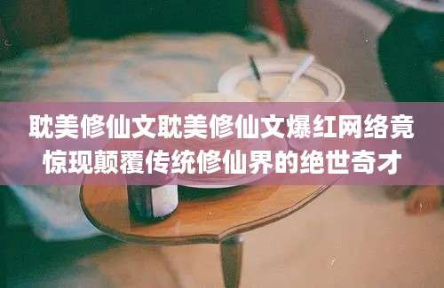 耽美修仙文耽美修仙文爆红网络竟惊现颠覆传统修仙界的绝世奇才