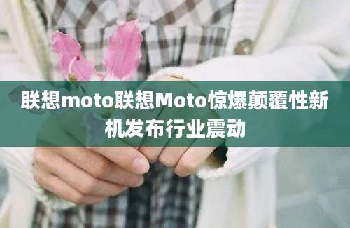 联想moto联想Moto惊爆颠覆性新机发布行业震动