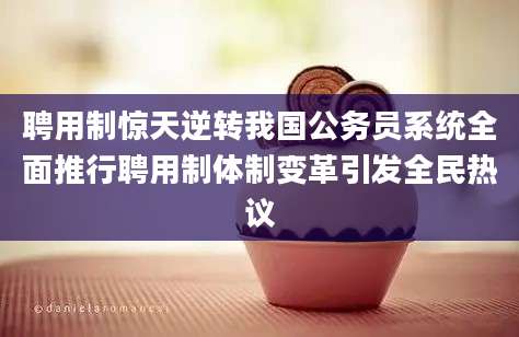 聘用制惊天逆转我国公务员系统全面推行聘用制体制变革引发全民热议