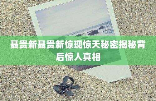 聂贵新聂贵新惊现惊天秘密揭秘背后惊人真相