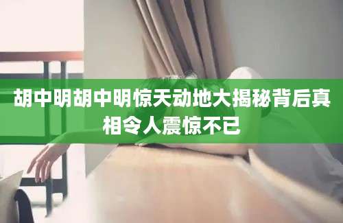 胡中明胡中明惊天动地大揭秘背后真相令人震惊不已