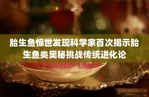 胎生鱼惊世发现科学家首次揭示胎生鱼类奥秘挑战传统进化论