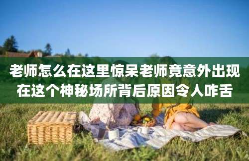 老师怎么在这里惊呆老师竟意外出现在这个神秘场所背后原因令人咋舌