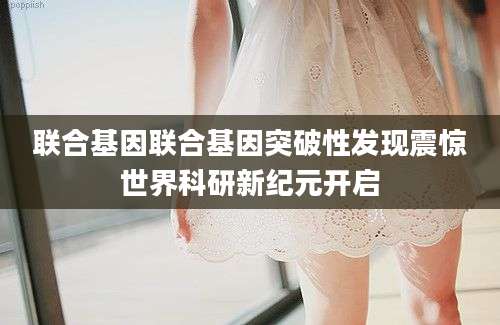 联合基因联合基因突破性发现震惊世界科研新纪元开启