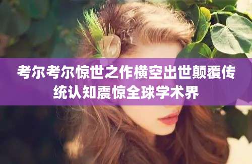 考尔考尔惊世之作横空出世颠覆传统认知震惊全球学术界