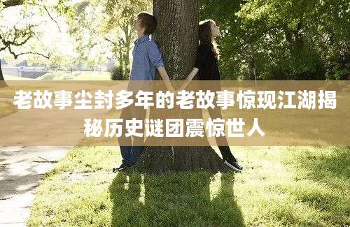 老故事尘封多年的老故事惊现江湖揭秘历史谜团震惊世人