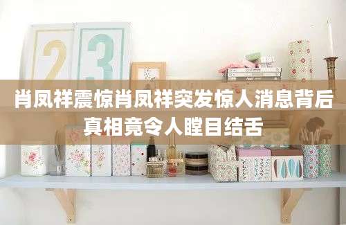 肖凤祥震惊肖凤祥突发惊人消息背后真相竟令人瞠目结舌