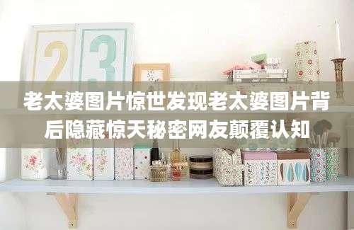 老太婆图片惊世发现老太婆图片背后隐藏惊天秘密网友颠覆认知
