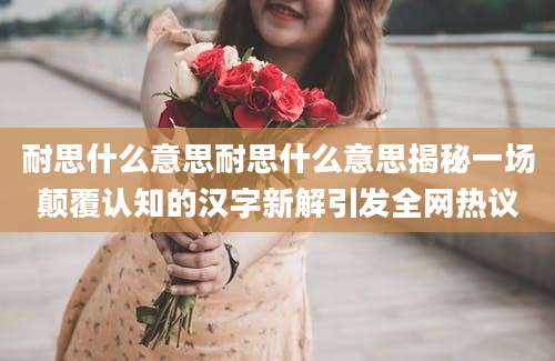 耐思什么意思耐思什么意思揭秘一场颠覆认知的汉字新解引发全网热议