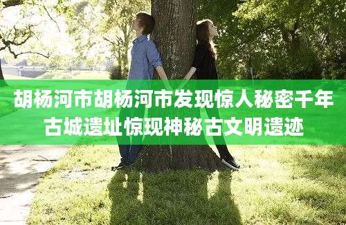 胡杨河市胡杨河市发现惊人秘密千年古城遗址惊现神秘古文明遗迹