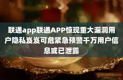 联通app联通APP惊现重大漏洞用户隐私岌岌可危紧急预警千万用户信息或已泄露
